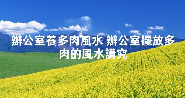 辦公室養多肉風水 辦公室擺放多肉的風水講究